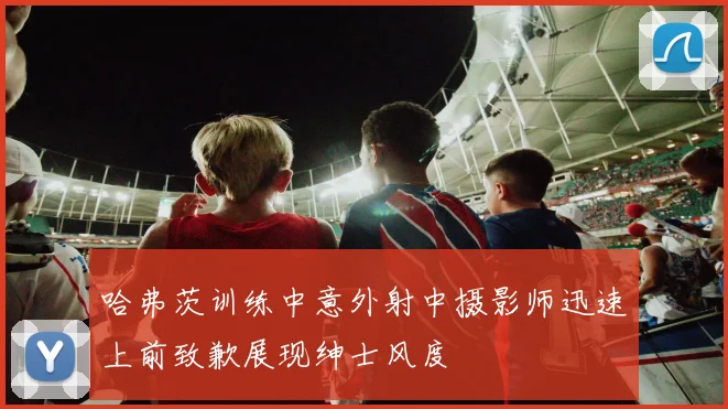 哈弗茨训练中意外射中摄影师迅速上前致歉展现绅士风度