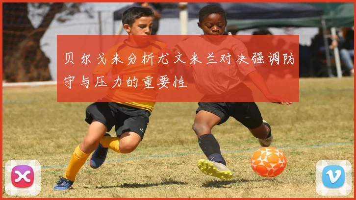 贝尔戈米分析尤文米兰对决强调防守与压力的重要性
