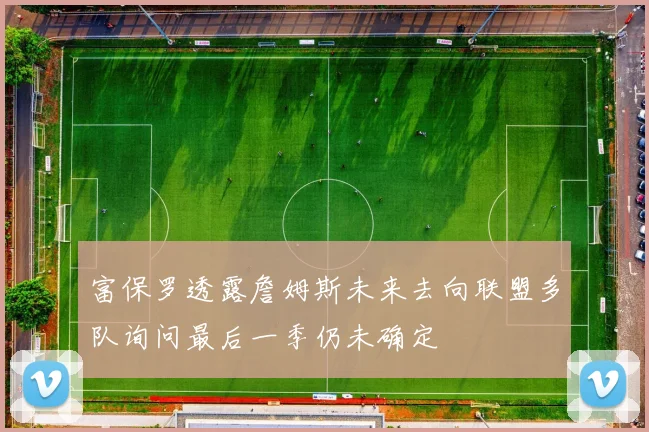 富保罗透露詹姆斯未来去向联盟多队询问最后一季仍未确定