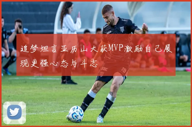 追梦坦言亚历山大获MVP激励自己展现更强心态与斗志