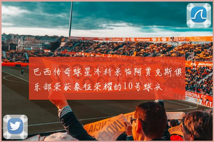 巴西传奇球星济科亲临阿贾克斯俱乐部荣获象征荣耀的10号球衣