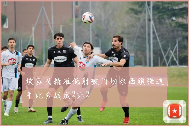 埃苏戈精准低射破门切尔西顽强追平比分战成2比2