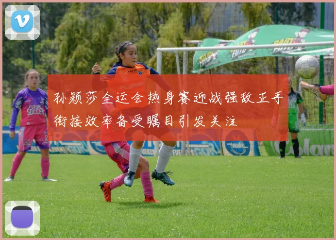 孙颖莎全运会热身赛迎战强敌正手衔接效率备受瞩目引发关注