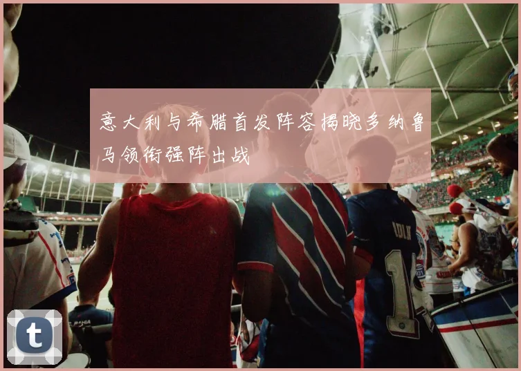 意大利与希腊首发阵容揭晓多纳鲁马领衔强阵出战