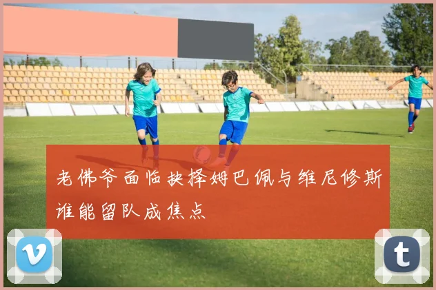 老佛爷面临抉择姆巴佩与维尼修斯谁能留队成焦点