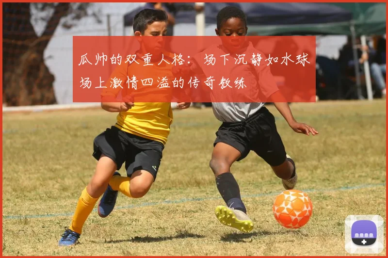 瓜帅的双重人格：场下沉静如水球场上激情四溢的传奇教练