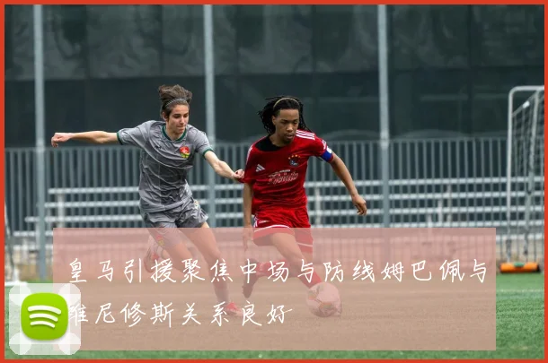 皇马引援聚焦中场与防线姆巴佩与维尼修斯关系良好