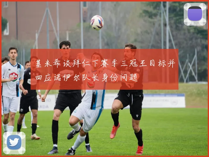 基米希谈拜仁下赛季三冠王目标并回应诺伊尔队长身份问题