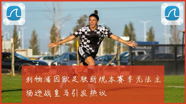 利物浦因欧足联新规本赛季无法主场迎战皇马引发热议