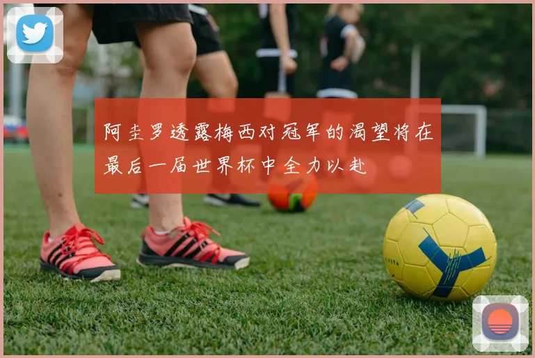 阿圭罗透露梅西对冠军的渴望将在最后一届世界杯中全力以赴