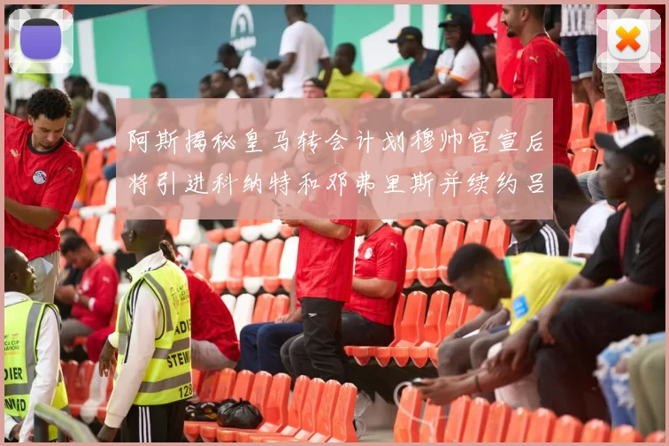 阿斯揭秘皇马转会计划穆帅官宣后将引进科纳特和邓弗里斯并续约吕迪格