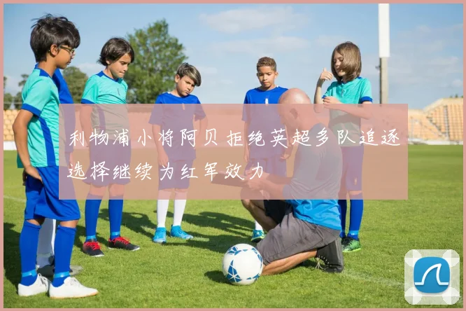 利物浦小将阿贝拒绝英超多队追逐选择继续为红军效力
