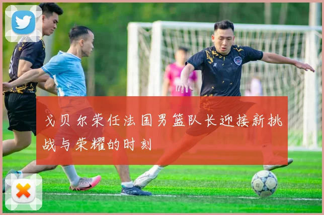 戈贝尔荣任法国男篮队长迎接新挑战与荣耀的时刻