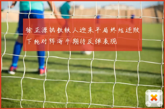 徐正源执教铁人迎来平局终结连败下轮对阵海牛期待反弹表现