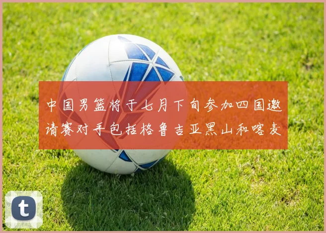 中国男篮将于七月下旬参加四国邀请赛对手包括格鲁吉亚黑山和喀麦隆