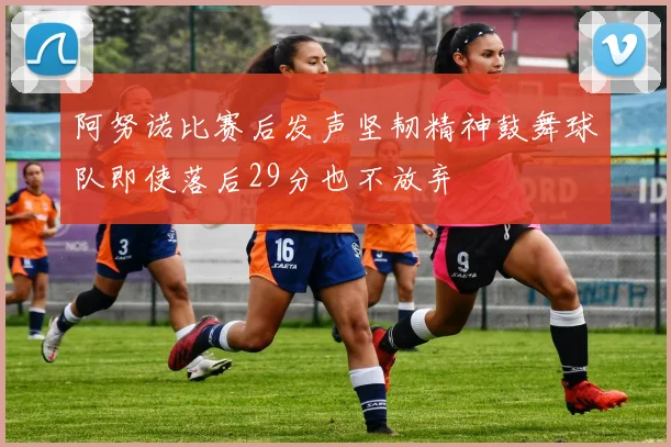 阿努诺比赛后发声坚韧精神鼓舞球队即使落后29分也不放弃