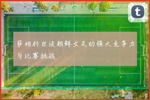 萨姆科尔谈朝鲜女足的强大竞争力与比赛挑战