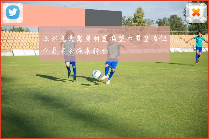 法尔克透露奥利塞渴望加盟皇马但今夏不会强求转会