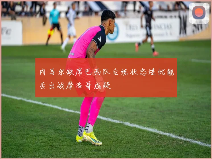 内马尔缺席巴西队合练状态堪忧能否出战摩洛哥成疑