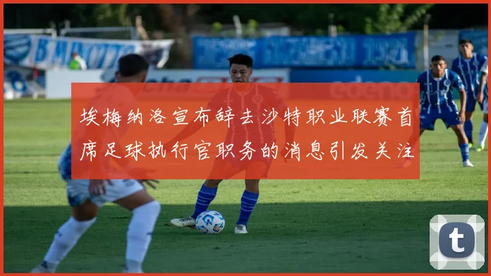 埃梅纳洛宣布辞去沙特职业联赛首席足球执行官职务的消息引发关注