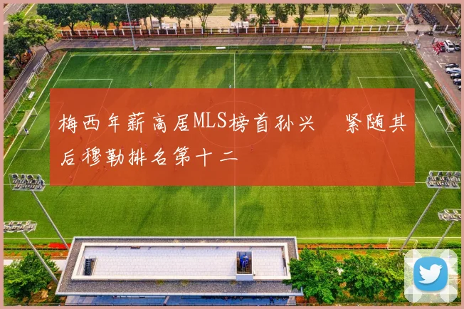 梅西年薪高居MLS榜首孙兴慜紧随其后穆勒排名第十二