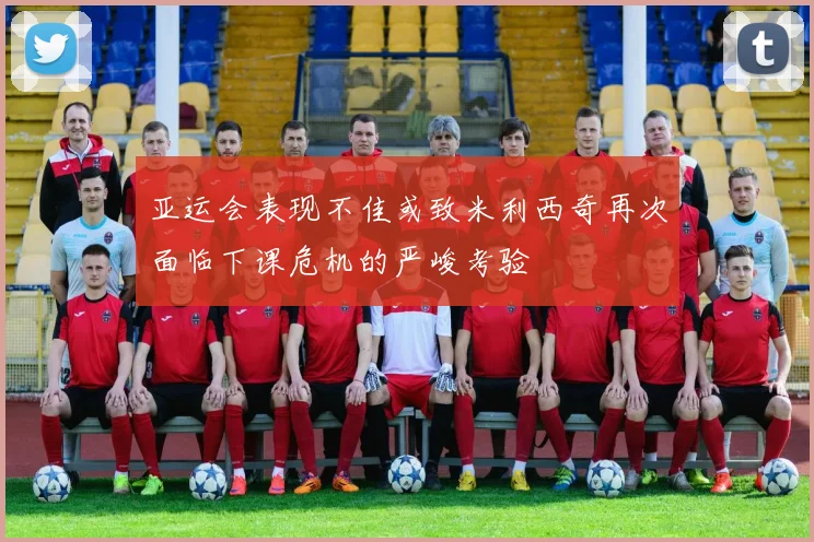 亚运会表现不佳或致米利西奇再次面临下课危机的严峻考验