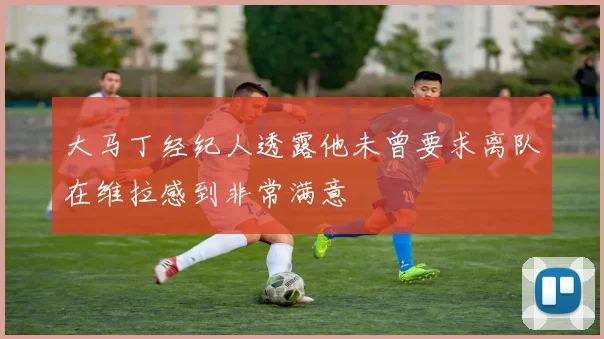 大马丁经纪人透露他未曾要求离队在维拉感到非常满意