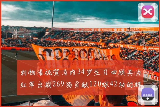 利物浦祝贺马内34岁生日回顾其为红军出战269场贡献120球42助的辉煌历程