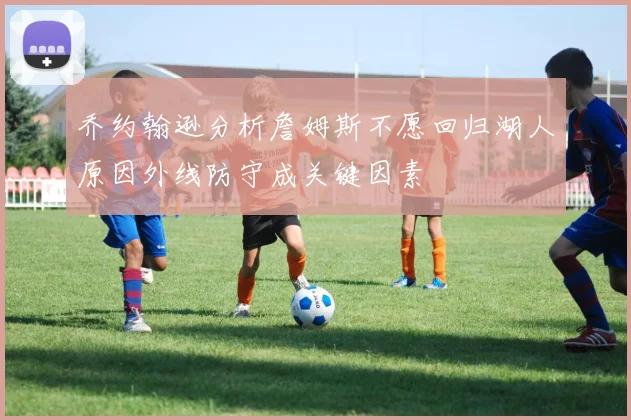 乔约翰逊分析詹姆斯不愿回归湖人原因外线防守成关键因素