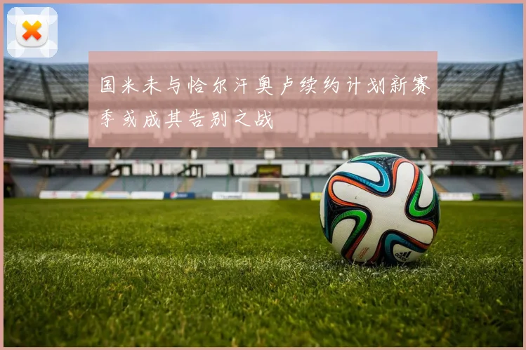 国米未与恰尔汗奥卢续约计划新赛季或成其告别之战