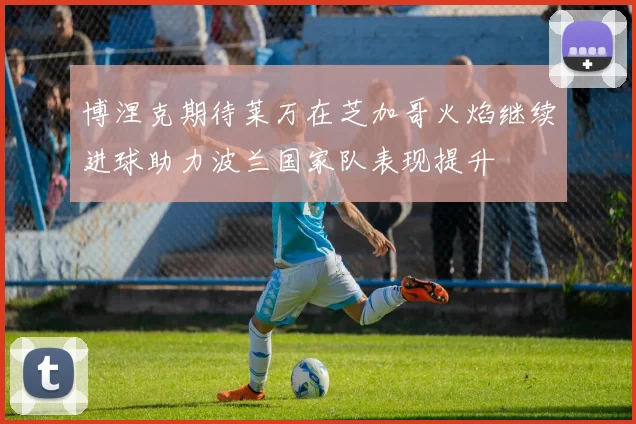 博涅克期待莱万在芝加哥火焰继续进球助力波兰国家队表现提升