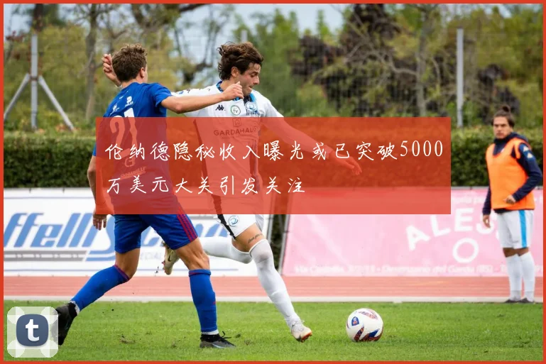 伦纳德隐秘收入曝光或已突破5000万美元大关引发关注