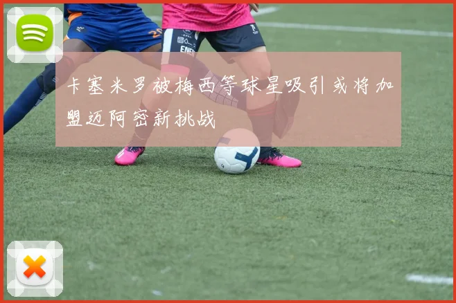 卡塞米罗被梅西等球星吸引或将加盟迈阿密新挑战