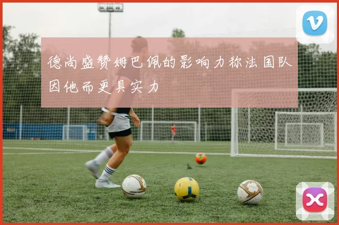 德尚盛赞姆巴佩的影响力称法国队因他而更具实力
