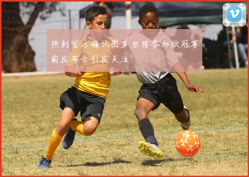 热刺官方确认图多尔将参加欧冠赛前发布会引发关注