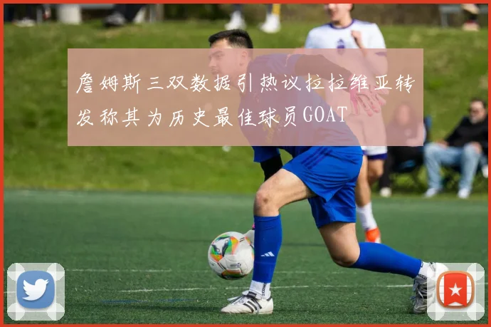詹姆斯三双数据引热议拉拉维亚转发称其为历史最佳球员GOAT