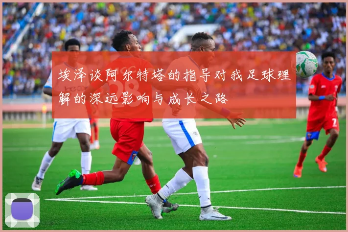 埃泽谈阿尔特塔的指导对我足球理解的深远影响与成长之路
