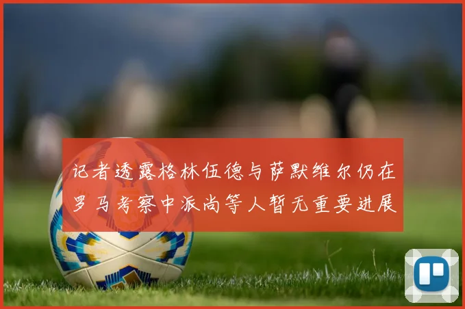 记者透露格林伍德与萨默维尔仍在罗马考察中派尚等人暂无重要进展消息