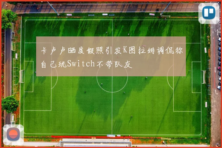 卡卢卢晒度假照引发K图拉姆调侃称自己玩Switch不带队友