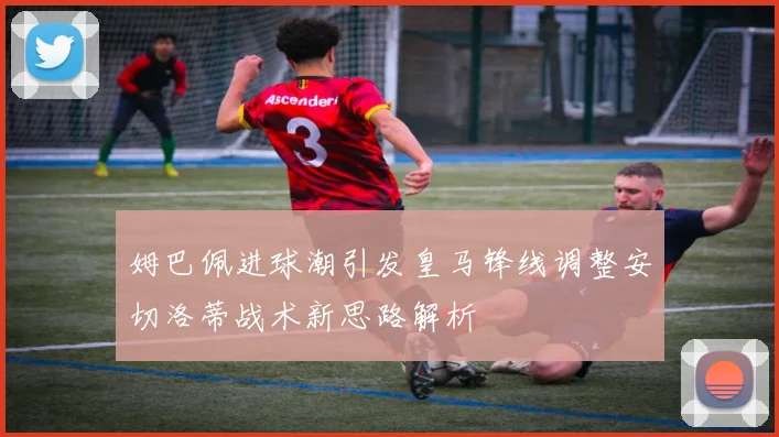 姆巴佩进球潮引发皇马锋线调整安切洛蒂战术新思路解析