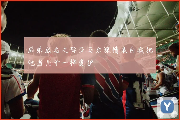 弟弟成名之际亚马尔深情表白我把他当儿子一样爱护