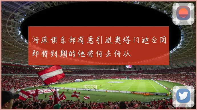 河床俱乐部有意引进奥塔门迪合同即将到期的他将何去何从