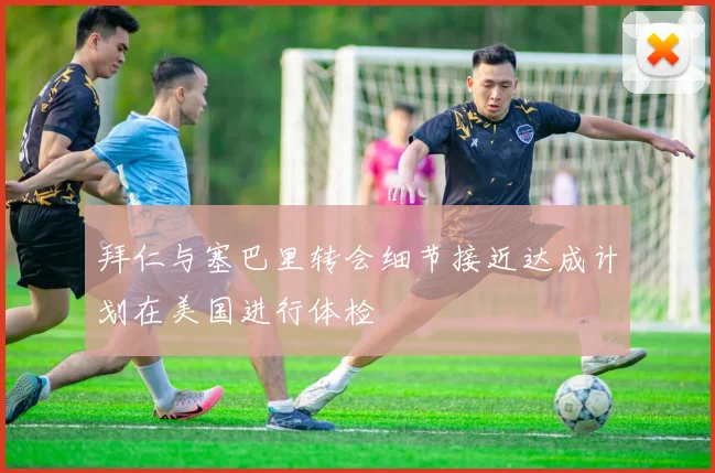 拜仁与塞巴里转会细节接近达成计划在美国进行体检