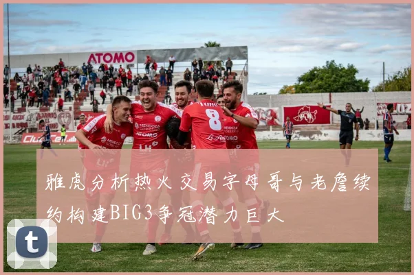 雅虎分析热火交易字母哥与老詹续约构建BIG3争冠潜力巨大