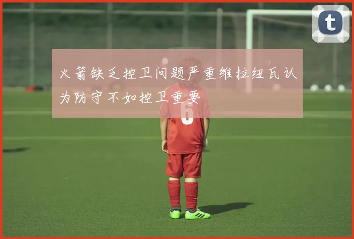 火箭缺乏控卫问题严重维拉纽瓦认为防守不如控卫重要