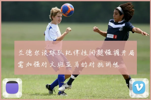 兰德尔谈球队纪律性问题强调开局需加强对文班亚马的对抗训练